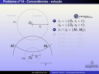 Problema no 19 - Concordancias - solucao
                        ˆ            ¸˜




      α1                                  1    β1 = {O1 , r1 + r };
                 O1
                           r1                  β2 = {O2 , r2 + r };
                                          2    β1 ∩ β2 = {M1 , M2 };
                                          3    O1 M1 ∩ α1 = {A1 }
                                               O1 M2 ∩ α1 = {A2 },
                                               O2 M1 ∩ α2 = {B1 },
    M1                          M2             O2 M2 ∩ α2 = {B2 };
                                          4      {M1 , M1 A1 };
                                                 {M2 , M2 A2 }
            α2   O2 r2

                                  r

                   eek.up@hotmail.com            ´               ¸˜       ´
                                        Desenho Tecnico - Construcoes Geometricas
 