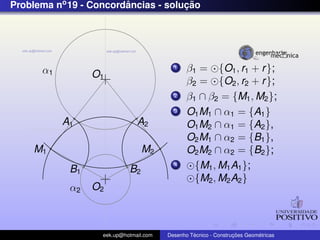 Problema no 19 - Concordancias - solucao
                        ˆ            ¸˜




      α1                                  1    β1 = {O1 , r1 + r };
                 O1
                                               β2 = {O2 , r2 + r };
                                          2    β1 ∩ β2 = {M1 , M2 };
                                          3    O1 M1 ∩ α1 = {A1 }
           A1                  A2              O1 M2 ∩ α1 = {A2 },
                                               O2 M1 ∩ α2 = {B1 },
    M1                           M2            O2 M2 ∩ α2 = {B2 };
            B1              B2
                                          4      {M1 , M1 A1 };
                                                 {M2 , M2 A2 }
            α2   O2



                   eek.up@hotmail.com            ´               ¸˜       ´
                                        Desenho Tecnico - Construcoes Geometricas
 