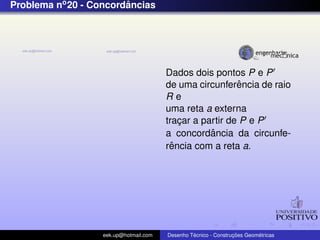 Problema no 20 - Concordancias
                        ˆ




                                        Dados dois pontos P e P
                                                          ˆ
                                        de uma circunferencia de raio
                                        Re
                                        uma reta a externa
                                        tracar a partir de P e P
                                            ¸
                                                   ˆ
                                        a concordancia da circunfe-
                                          ˆ
                                        rencia com a reta a.




                   eek.up@hotmail.com            ´               ¸˜       ´
                                        Desenho Tecnico - Construcoes Geometricas
 