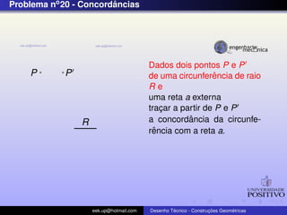 Problema no 20 - Concordancias
                        ˆ




                                         Dados dois pontos P e P
    P       P                                              ˆ
                                         de uma circunferencia de raio
                                         Re
                                         uma reta a externa
                                         tracar a partir de P e P
                                             ¸
                R                                   ˆ
                                         a concordancia da circunfe-
                                           ˆ
                                         rencia com a reta a.




                    eek.up@hotmail.com            ´               ¸˜       ´
                                         Desenho Tecnico - Construcoes Geometricas
 