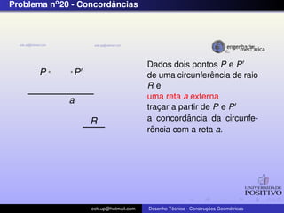 Problema no 20 - Concordancias
                        ˆ




                                        Dados dois pontos P e P
       P       P                                          ˆ
                                        de uma circunferencia de raio
                                        Re
             a                          uma reta a externa
                                        tracar a partir de P e P
                                            ¸
                   R                               ˆ
                                        a concordancia da circunfe-
                                          ˆ
                                        rencia com a reta a.




                   eek.up@hotmail.com            ´               ¸˜       ´
                                        Desenho Tecnico - Construcoes Geometricas
 