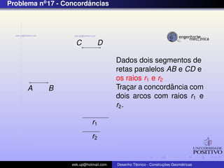Problema no 17 - Concordancias
                        ˆ




                     C          D

                                        Dados dois segmentos de
                                        retas paralelos AB e CD e
                                        os raios r1 e r2
      A     B                                ¸           ˆ
                                        Tracar a concordancia com
                                        dois arcos com raios r1 e
                                        r2 .

                             r1
                             r2


                   eek.up@hotmail.com            ´               ¸˜       ´
                                        Desenho Tecnico - Construcoes Geometricas
 