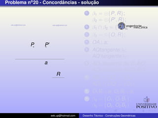 Problema no 20 - Concordancias - solucao
                        ˆ            ¸˜

                                           1    β1 = {P, R};
                                                β2 = {P , R};
                                           2    β1 ∩ β2 = {O};
                                           3    β3 = {O, R};
          P     P
                                           4    OA⊥a;
                                           5    AQtangenteβ3 ;
                                                AQ tangenteβ3 ;
                a                          6                        ˆ
                                                AD1 bissetriz de C1 AQ;
                                                                    ˆ
                                                AD2 bissetriz de C2 AQ ;
                       R                   7    AD1 ∩ OQ = {O1 };
                                                AD2 ∩ OQ = {O2 };
                                           8    O1 B1 ⊥a; O2 B2 ⊥a;
                                           9    β4 = {O1 , O1 B1 };
                                                β5 = {O2 , O2 B2 }
                    eek.up@hotmail.com            ´               ¸˜       ´
                                         Desenho Tecnico - Construcoes Geometricas
 