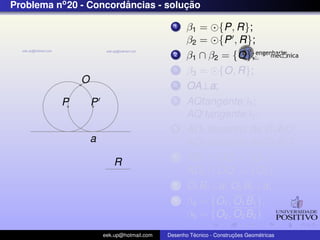 Problema no 20 - Concordancias - solucao
                        ˆ            ¸˜

                                             1    β1 = {P, R};
                                                  β2 = {P , R};
                                             2    β1 ∩ β2 = {O};
                                             3    β3 = {O, R};
              O                              4    OA⊥a;
          P       P                          5    AQtangenteβ3 ;
                                                  AQ tangenteβ3 ;
                                             6                        ˆ
                                                  AD1 bissetriz de C1 AQ;
                  a                                                   ˆ
                                                  AD2 bissetriz de C2 AQ ;
                         R
                                             7    AD1 ∩ OQ = {O1 };
                                                  AD2 ∩ OQ = {O2 };
                                             8    O1 B1 ⊥a; O2 B2 ⊥a;
                                             9    β4 = {O1 , O1 B1 };
                                                  β5 = {O2 , O2 B2 }
                      eek.up@hotmail.com            ´               ¸˜       ´
                                           Desenho Tecnico - Construcoes Geometricas
 