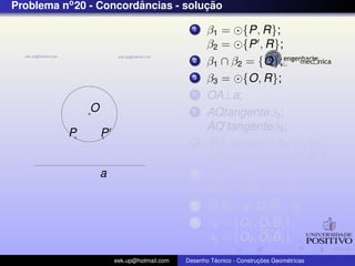 Problema no 20 - Concordancias - solucao
                        ˆ            ¸˜

                                             1    β1 = {P, R};
                                                  β2 = {P , R};
                                             2    β1 ∩ β2 = {O};
                                             3    β3 = {O, R};
                                             4    OA⊥a;
              O                              5    AQtangenteβ3 ;
                                                  AQ tangenteβ3 ;
          P       P
                                             6                        ˆ
                                                  AD1 bissetriz de C1 AQ;
                                                                      ˆ
                                                  AD2 bissetriz de C2 AQ ;
                  a                          7    AD1 ∩ OQ = {O1 };
                                                  AD2 ∩ OQ = {O2 };
                                             8    O1 B1 ⊥a; O2 B2 ⊥a;
                                             9    β4 = {O1 , O1 B1 };
                                                  β5 = {O2 , O2 B2 }
                      eek.up@hotmail.com            ´               ¸˜       ´
                                           Desenho Tecnico - Construcoes Geometricas
 