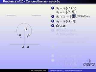 Problema no 20 - Concordancias - solucao
                        ˆ            ¸˜

                                              1    β1 = {P, R};
                                                   β2 = {P , R};
                                              2    β1 ∩ β2 = {O};
                                              3    β3 = {O, R};
                                              4    OA⊥a;
               O                              5    AQtangenteβ3 ;
                                                   AQ tangenteβ3 ;
          P        P
                                              6                        ˆ
                                                   AD1 bissetriz de C1 AQ;
                                                                       ˆ
                                                   AD2 bissetriz de C2 AQ ;
              A a                             7    AD1 ∩ OQ = {O1 };
                                                   AD2 ∩ OQ = {O2 };
                                              8    O1 B1 ⊥a; O2 B2 ⊥a;
                                              9    β4 = {O1 , O1 B1 };
                                                   β5 = {O2 , O2 B2 }
                       eek.up@hotmail.com            ´               ¸˜       ´
                                            Desenho Tecnico - Construcoes Geometricas
 