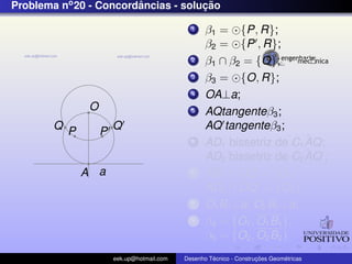 Problema no 20 - Concordancias - solucao
                        ˆ            ¸˜

                                              1    β1 = {P, R};
                                                   β2 = {P , R};
                                              2    β1 ∩ β2 = {O};
                                              3    β3 = {O, R};
                                              4    OA⊥a;
               O                              5    AQtangenteβ3 ;
        Q P            Q                           AQ tangenteβ3 ;
                   P
                                              6                        ˆ
                                                   AD1 bissetriz de C1 AQ;
                                                                       ˆ
                                                   AD2 bissetriz de C2 AQ ;
              A a                             7    AD1 ∩ OQ = {O1 };
                                                   AD2 ∩ OQ = {O2 };
                                              8    O1 B1 ⊥a; O2 B2 ⊥a;
                                              9    β4 = {O1 , O1 B1 };
                                                   β5 = {O2 , O2 B2 }
                       eek.up@hotmail.com            ´               ¸˜       ´
                                            Desenho Tecnico - Construcoes Geometricas
 