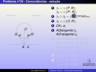 Problema no 20 - Concordancias - solucao
                        ˆ            ¸˜

                                              1    β1 = {P, R};
                                                   β2 = {P , R};
                                              2    β1 ∩ β2 = {O};
                                              3    β3 = {O, R};
                                              4    OA⊥a;
               O                              5    AQtangenteβ3 ;
        Q P            Q                           AQ tangenteβ3 ;
                   P
                                              6                        ˆ
                                                   AD1 bissetriz de C1 AQ;
                                                                       ˆ
                                                   AD2 bissetriz de C2 AQ ;
              A a                             7    AD1 ∩ OQ = {O1 };
                                                   AD2 ∩ OQ = {O2 };
                                              8    O1 B1 ⊥a; O2 B2 ⊥a;
                                              9    β4 = {O1 , O1 B1 };
                                                   β5 = {O2 , O2 B2 }
                       eek.up@hotmail.com            ´               ¸˜       ´
                                            Desenho Tecnico - Construcoes Geometricas
 