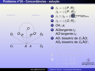 Problema no 20 - Concordancias - solucao
                        ˆ            ¸˜

                                            1    β1 = {P, R};
                                                 β2 = {P , R};
                                            2    β1 ∩ β2 = {O};
                                            3    β3 = {O, R};
                                            4    OA⊥a;
                 O                          5    AQtangenteβ3 ;
    D1    Q P            Q      D2               AQ tangenteβ3 ;
                     P
                                            6                        ˆ
                                                 AD1 bissetriz de C1 AQ;
                                                                     ˆ
                                                 AD2 bissetriz de C2 AQ ;
    C1          A a             C2          7    AD1 ∩ OQ = {O1 };
                                                 AD2 ∩ OQ = {O2 };
                                            8    O1 B1 ⊥a; O2 B2 ⊥a;
                                            9    β4 = {O1 , O1 B1 };
                                                 β5 = {O2 , O2 B2 }
                     eek.up@hotmail.com            ´               ¸˜       ´
                                          Desenho Tecnico - Construcoes Geometricas
 