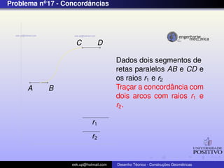 Problema no 17 - Concordancias
                        ˆ




                     C          D

                                        Dados dois segmentos de
                                        retas paralelos AB e CD e
                                        os raios r1 e r2
      A     B                                ¸           ˆ
                                        Tracar a concordancia com
                                        dois arcos com raios r1 e
                                        r2 .

                             r1
                             r2


                   eek.up@hotmail.com            ´               ¸˜       ´
                                        Desenho Tecnico - Construcoes Geometricas
 