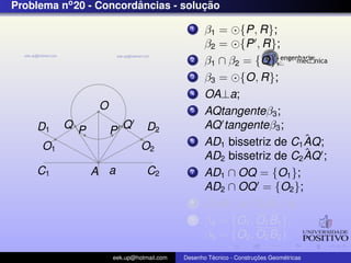 Problema no 20 - Concordancias - solucao
                        ˆ            ¸˜

                                            1    β1 = {P, R};
                                                 β2 = {P , R};
                                            2    β1 ∩ β2 = {O};
                                            3    β3 = {O, R};
                                            4    OA⊥a;
                 O                          5    AQtangenteβ3 ;
    D1    Q P            Q      D2               AQ tangenteβ3 ;
                     P
                                            6                        ˆ
                                                 AD1 bissetriz de C1 AQ;
     O1                       O2
                                                                     ˆ
                                                 AD2 bissetriz de C2 AQ ;
    C1          A a             C2          7    AD1 ∩ OQ = {O1 };
                                                 AD2 ∩ OQ = {O2 };
                                            8    O1 B1 ⊥a; O2 B2 ⊥a;
                                            9    β4 = {O1 , O1 B1 };
                                                 β5 = {O2 , O2 B2 }
                     eek.up@hotmail.com            ´               ¸˜       ´
                                          Desenho Tecnico - Construcoes Geometricas
 