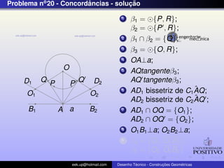 Problema no 20 - Concordancias - solucao
                        ˆ            ¸˜

                                             1    β1 = {P, R};
                                                  β2 = {P , R};
                                             2    β1 ∩ β2 = {O};
                                             3    β3 = {O, R};
                                             4    OA⊥a;
                  O                          5    AQtangenteβ3 ;
    D1     Q P            Q      D2               AQ tangenteβ3 ;
                      P
                                             6                        ˆ
                                                  AD1 bissetriz de C1 AQ;
     O1                        O2
                                                                      ˆ
                                                  AD2 bissetriz de C2 AQ ;
      B1         A a           B2            7    AD1 ∩ OQ = {O1 };
                                                  AD2 ∩ OQ = {O2 };
                                             8    O1 B1 ⊥a; O2 B2 ⊥a;
                                             9    β4 = {O1 , O1 B1 };
                                                  β5 = {O2 , O2 B2 }
                      eek.up@hotmail.com            ´               ¸˜       ´
                                           Desenho Tecnico - Construcoes Geometricas
 