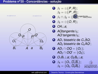 Problema no 20 - Concordancias - solucao
                        ˆ            ¸˜

                                             1    β1 = {P, R};
                                                  β2 = {P , R};
                                             2    β1 ∩ β2 = {O};
                                             3    β3 = {O, R};
                                             4    OA⊥a;
                  O                          5    AQtangenteβ3 ;
           Q P            Q                       AQ tangenteβ3 ;
                      P
                                             6                        ˆ
                                                  AD1 bissetriz de C1 AQ;
      O1                       O2
                                                                      ˆ
                                                  AD2 bissetriz de C2 AQ ;
      B1         A a           B2            7    AD1 ∩ OQ = {O1 };
                                                  AD2 ∩ OQ = {O2 };
                                             8    O1 B1 ⊥a; O2 B2 ⊥a;
                                             9    β4 = {O1 , O1 B1 };
                                                  β5 = {O2 , O2 B2 }
                      eek.up@hotmail.com            ´               ¸˜       ´
                                           Desenho Tecnico - Construcoes Geometricas
 