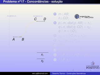 Problema no 17 - Concordancias - solucao
                        ˆ            ¸˜


                                          1    m⊥AB;
                     C          D              n⊥CD;
                                          2    p⊥m, dist(p, AB) = r1 ;
                                               q⊥n, dist(q, CD) = r2 ;
                                               q ∩ n = {O};
                                          3    α1 = {O, r1 + r2 };
      A     B                             4    α1 ∩ p = {P};
                                          5    OP;
                                          6    PQ⊥AB ,Q ∈ AB;
                             r1           7      {P, r2 } ∩ PO = {R};
                             r2
                                          8      {P, r2 };



                   eek.up@hotmail.com            ´               ¸˜       ´
                                        Desenho Tecnico - Construcoes Geometricas
 