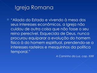   “Aliada do Estado e vivendo à mesa dos
    seus interesses econômicos, a Igreja não
    cuidou de outra coisa que não fosse o seu
    reino perecível. Esquecida de Deus, nunca
    procurou equiparar a evolução do homem
    físico à do homem espiritual, prendendo-se a
    interesses rasteiros e mesquinhos da política
    temporal.”
                            A Caminho da Luz, cap. XXIII
 
