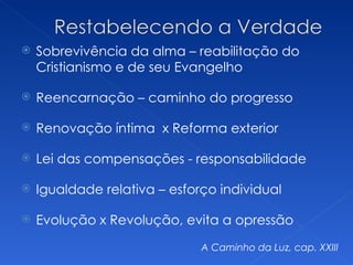    Sobrevivência da alma – reabilitação do
    Cristianismo e de seu Evangelho

   Reencarnação – caminho do progresso

   Renovação íntima x Reforma exterior

   Lei das compensações - responsabilidade

   Igualdade relativa – esforço individual

   Evolução x Revolução, evita a opressão
                              A Caminho da Luz, cap. XXIII
 