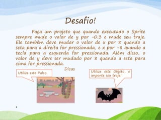Desafio!
Faça um projeto que quando executado o Sprite
sempre mude o valor de y por -0.3 e mude seu traje.
Ele também deve mudar o valor de x por 8 quando a
seta para a direita for pressionada, e x por -8 quando a
tecla para a esquerda for pressionada. Além disso, o
valor de y deve ser mudado por 8 quando a seta para
cima for pressionada.
9
Dicas
Utilize este Objeto, e
importe seu traje!
Utilize este Palco.
 