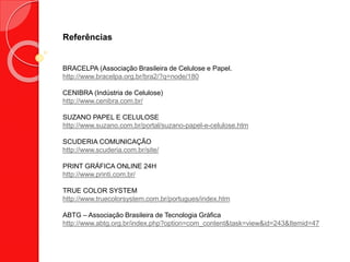 Referências
BRACELPA (Associação Brasileira de Celulose e Papel.
http://www.bracelpa.org.br/bra2/?q=node/180
CENIBRA (Indústria de Celulose)
http://www.cenibra.com.br/
SUZANO PAPEL E CELULOSE
http://www.suzano.com.br/portal/suzano-papel-e-celulose.htm
SCUDERIA COMUNICAÇÃO
http://www.scuderia.com.br/site/
PRINT GRÁFICA ONLINE 24H
http://www.printi.com.br/
TRUE COLOR SYSTEM
http://www.truecolorsystem.com.br/portugues/index.htm
ABTG – Associação Brasileira de Tecnologia Gráfica
http://www.abtg.org.br/index.php?option=com_content&task=view&id=243&Itemid=47
 
