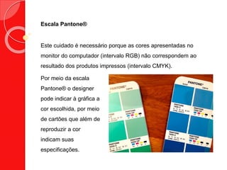 Escala Pantone®
Este cuidado é necessário porque as cores apresentadas no
monitor do computador (intervalo RGB) não correspondem ao
resultado dos produtos impressos (intervalo CMYK).
Por meio da escala
Pantone® o designer
pode indicar à gráfica a
cor escolhida, por meio
de cartões que além de
reproduzir a cor
indicam suas
especificações.
 