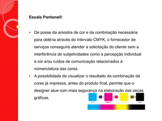 Escala Pantone®
• De posse da amostra de cor e da combinação necessária
para obtê-la através do intervalo CMYK, o fornecedor de
serviços conseguirá atender a solicitação do cliente sem a
interferência de subjetividades como a percepção individual
à cor e/ou ruídos de comunicação relacionados à
nomenclatura das cores.
• A possibilidade de visualizar o resultado da combinação de
cores já impressa, antes do produto final, permite que o
designer atue com mais segurança na elaboração das peças
gráficas.
 
