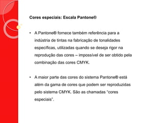 Cores especiais: Escala Pantone®
• A Pantone® fornece também referência para a
indústria de tintas na fabricação de tonalidades
específicas, utilizadas quando se deseja rigor na
reprodução das cores – impossível de ser obtido pela
combinação das cores CMYK.
• A maior parte das cores do sistema Pantone® está
além da gama de cores que podem ser reproduzidas
pelo sistema CMYK. São as chamadas “cores
especiais”.
 