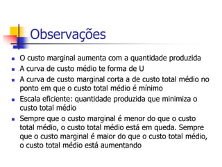 Observações
   O custo marginal aumenta com a quantidade produzida
   A curva de custo médio te forma de U
   A curva de custo marginal corta a de custo total médio no
    ponto em que o custo total médio é mínimo
   Escala eficiente: quantidade produzida que minimiza o
    custo total médio
   Sempre que o custo marginal é menor do que o custo
    total médio, o custo total médio está em queda. Sempre
    que o custo marginal é maior do que o custo total médio,
    o custo total médio está aumentando
 