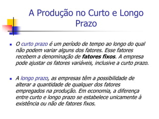 A Produção no Curto e Longo
                    Prazo

   O curto prazo é um período de tempo ao longo do qual
    não podem variar alguns dos fatores. Esse fatores
    recebem a denominação de fatores fixos. A empresa
    pode ajustar os fatores variáveis, inclusive a curto prazo.

   A longo prazo, as empresas têm a possibilidade de
    alterar a quantidade de qualquer dos fatores
    empregados na produção. Em economia, a diferença
    entre curto e longo prazo se estabelece unicamente à
    existência ou não de fatores fixos.
 