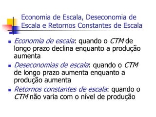 Economia de Escala, Deseconomia de
      Escala e Retornos Constantes de Escala

   Economia de escala: quando o CTM de
    longo prazo declina enquanto a produção
    aumenta
   Deseconomias de escala: quando o CTM
    de longo prazo aumenta enquanto a
    produção aumenta
   Retornos constantes de escala: quando o
    CTM não varia com o nível de produção
 
