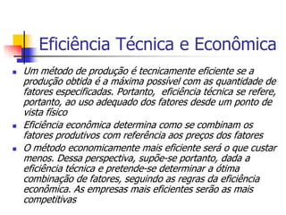 Eficiência Técnica e Econômica
   Um método de produção é tecnicamente eficiente se a
    produção obtida é a máxima possível com as quantidade de
    fatores especificadas. Portanto, eficiência técnica se refere,
    portanto, ao uso adequado dos fatores desde um ponto de
    vista físico
   Eficiência econômica determina como se combinam os
    fatores produtivos com referência aos preços dos fatores
   O método economicamente mais eficiente será o que custar
    menos. Dessa perspectiva, supõe-se portanto, dada a
    eficiência técnica e pretende-se determinar a ótima
    combinação de fatores, seguindo as regras da eficiência
    econômica. As empresas mais eficientes serão as mais
    competitivas
 