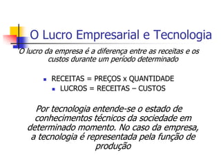O Lucro Empresarial e Tecnologia
O lucro da empresa é a diferença entre as receitas e os
         custos durante um período determinado

          RECEITAS = PREÇOS x QUANTIDADE
            LUCROS = RECEITAS – CUSTOS



    Por tecnologia entende-se o estado de
    conhecimentos técnicos da sociedade em
  determinado momento. No caso da empresa,
   a tecnologia é representada pela função de
                    produção
 