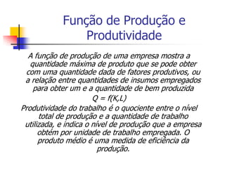 Função de Produção e
                Produtividade
  A função de produção de uma empresa mostra a
   quantidade máxima de produto que se pode obter
 com uma quantidade dada de fatores produtivos, ou
 a relação entre quantidades de insumos empregados
    para obter um e a quantidade de bem produzida
                       Q = f(K,L)
Produtividade do trabalho é o quociente entre o nível
      total de produção e a quantidade de trabalho
 utilizada, e indica o nível de produção que a empresa
      obtém por unidade de trabalho empregada. O
      produto médio é uma medida de eficiência da
                         produção.
 