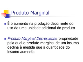 Produto Marginal

   É o aumento na produção decorrente do
    uso de uma unidade adicional do produto

   Produto Marginal Decrescente: propriedade
    pela qual o produto marginal de um insumo
    declina à medida que a quantidade do
    insumo aumenta
 