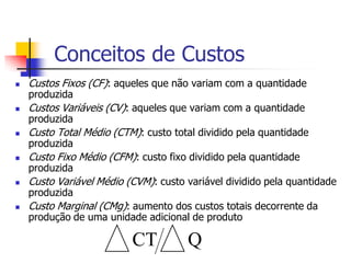 Conceitos de Custos
   Custos Fixos (CF): aqueles que não variam com a quantidade
    produzida
   Custos Variáveis (CV): aqueles que variam com a quantidade
    produzida
   Custo Total Médio (CTM): custo total dividido pela quantidade
    produzida
   Custo Fixo Médio (CFM): custo fixo dividido pela quantidade
    produzida
   Custo Variável Médio (CVM): custo variável dividido pela quantidade
    produzida
   Custo Marginal (CMg): aumento dos custos totais decorrente da
    produção de uma unidade adicional de produto

                          CT          Q
 