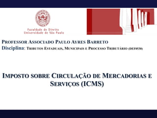 PROFESSOR ASSOCIADO PAULO AYRES BARRETO
Disciplina: TRIBUTOS ESTADUAIS, MUNICIPAIS E PROCESSO TRIBUTÁRIO (DEF0530)
IMPOSTO SOBRE CIRCULAÇÃO DE MERCADORIAS E
SERVIÇOS (ICMS)
 