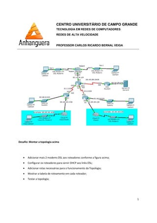 Desafio: Montar a topologia acima
• Adicionar mais 2 modems DSL aos roteadores conforme a figura
• Configurar os roteadores para servir DHCP aos links DSL
• Adicionar rotas necessárias para o funcionamento da Topologia
• Mostrar a tabela de roteamento em cada roteador
• Testar a topologia;
CENTRO UNIVERSITÁRIO DE CAMPO GRANDE
TECNOLOGIA EM REDES DE COMPUTADORES
REDES DE ALTA VELOCIDADE
PROFESSOR CARLOS RICARDO BERNAL VEIGA
: Montar a topologia acima
Adicionar mais 2 modems DSL aos roteadores conforme a figura acima;
Configurar os roteadores para servir DHCP aos links DSL;
Adicionar rotas necessárias para o funcionamento da Topologia;
roteamento em cada roteador;
CENTRO UNIVERSITÁRIO DE CAMPO GRANDE
TECNOLOGIA EM REDES DE COMPUTADORES
PROFESSOR CARLOS RICARDO BERNAL VEIGA
1
 