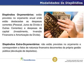 Modalidades de Dispêndios



Dispêndios Orçamentários: estão
previstos no orçamento anual onde
estão destacadas as despesas
correntes (Pessoal, Juros da Dívida e
Outras Correntes) e despesas de
capital    (Investimento,    Inversão
Financeira e Amortização da Dívida).



Dispêndios Extra-Orçamentários: não estão previstas no orçamento e
correspondem a fatos de natureza financeira decorrentes da própria gestão
pública (devolução de depósitos).


                                                              Permitida a reprodução total ou parcial
                                                          desta publicação desde que citada a fonte.
 