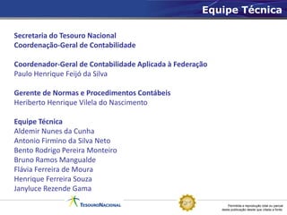 Equipe Técnica

Secretaria do Tesouro Nacional
Coordenação-Geral de Contabilidade

Coordenador-Geral de Contabilidade Aplicada à Federação
Paulo Henrique Feijó da Silva

Gerente de Normas e Procedimentos Contábeis
Heriberto Henrique Vilela do Nascimento

Equipe Técnica
Aldemir Nunes da Cunha
Antonio Firmino da Silva Neto
Bento Rodrigo Pereira Monteiro
Bruno Ramos Mangualde
Flávia Ferreira de Moura
Henrique Ferreira Souza
Janyluce Rezende Gama

                                                              Permitida a reprodução total ou parcial
                                                          desta publicação desde que citada a fonte.
 