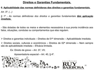 Direitos e Garantias Fundamentais.
6. Aplicabilidade das normas definidoras dos direitos e garantias fundamentais.
Art. 5º. (...)
§ 1º - As normas definidoras dos direitos e garantias fundamentais têm aplicação
imediata.


- São dotadas de todos os meios e elementos necessários à sua pronta incidência aos
fatos, situações, condutas ou comportamentos que elas regulam.


 Direitos e garantias individuais – Direitos de 01ª dimensão – Aplicabilidade imediata.
 Direitos sociais, culturais e econômicos – Direitos de 02ª dimensão – Nem sempre
são de aplicabilidade imediata – Eficácia limitada.
           Ex: Direito de greve – Art. 37, VII;
                 Aposentadoria especial – Art. 40, § 4º.



                                                                                 10
 