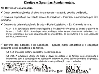 Direitos e Garantias Fundamentais.
10. Deveres Fundamentais.
 Dever de efetivação dos direitos fundamentais – Atuação positiva do Estado.
 Deveres específicos do Estado diante do indivíduo – Indenizar o condenado por erro
judiciário.
 Deveres de criminalização do Estado – Poder Legislativo – Ex: Crime de tortura.
    XLIII - a lei considerará crimes inafiançáveis e insuscetíveis de graça ou anistia a prática da
    tortura , o tráfico ilícito de entorpecentes e drogas afins, o terrorismo e os definidos como
    crimes hediondos, por eles respondendo os mandantes, os executores e os que, podendo
    evitá-los, se omitirem;


 Deveres dos cidadãos e da sociedade – Serviço militar obrigatório e a educação
enquanto dever do Estado e da família.
    Art. 143. O serviço militar é obrigatório nos termos da lei.
    Art. 205. A educação, direito de todos e dever do Estado e da família, será promovida e
    incentivada com a colaboração da sociedade, visando ao pleno desenvolvimento da pessoa,
    seu preparo para o exercício da cidadania e sua qualificação para o trabalho.


                                                                                         14
 