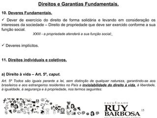 Direitos e Garantias Fundamentais.
10. Deveres Fundamentais.
 Dever de exercício do direito de forma solidária e levando em consideração os
interesses da sociedade – Direito de propriedade que deve ser exercido conforme a sua
função social.
                    XXIII - a propriedade atenderá a sua função social;


 Deveres implícitos.


11. Direitos individuais e coletivos.


a) Direito à vida – Art. 5º, caput.
Art. 5º Todos são iguais perante a lei, sem distinção de qualquer natureza, garantindo-se aos
brasileiros e aos estrangeiros residentes no País a inviolabilidade do direito à vida, à liberdade,
à igualdade, à segurança e à propriedade, nos termos seguintes:




                                                                                         15
 