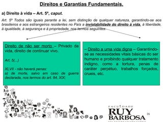 Direitos e Garantias Fundamentais.
a) Direito à vida – Art. 5º, caput.
Art. 5º Todos são iguais perante a lei, sem distinção de qualquer natureza, garantindo-se aos
brasileiros e aos estrangeiros residentes no País a inviolabilidade do direito à vida, à liberdade,
à igualdade, à segurança e à propriedade, nos termos seguintes:



 Direito de não ser morto – Privado da
 vida, direito de continuar vivo.                  – Direito a uma vida digna – Garantindo-
                                                   se as necessidades vitais básicas do ser
 Art. 5(...)                                       humano e proibindo qualquer tratamento
                                                   indigno, como a tortura, penas de
 XLVII - não haverá penas:                         caráter perpétuo, trabalhos forçados,
 a) de morte, salvo em caso de guerra              crueis, etc.
 declarada, nos termos do art. 84, XIX;




                                                                                         16
 
