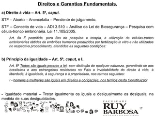 Direitos e Garantias Fundamentais.
a) Direito à vida – Art. 5º, caput.
STF – Aborto – Anencefalia – Pendente de julgamento.
STF – Conceito de vida – ADI 3.510 – Análise da Lei de Biosegurança – Pesquisa com
célula-tronco embrionária. Lei 11.105/2005.
    Art. 5o É permitida, para fins de pesquisa e terapia, a utilização de células-tronco
    embrionárias obtidas de embriões humanos produzidos por fertilização in vitro e não utilizados
    no respectivo procedimento, atendidas as seguintes condições:


b) Princípio da igualdade – Art. 5º, caput, e I.
    Art. 5º Todos são iguais perante a lei, sem distinção de qualquer natureza, garantindo-se aos
    brasileiros e aos estrangeiros residentes no País a inviolabilidade do direito à vida, à
    liberdade, à igualdade, à segurança e à propriedade, nos termos seguintes:
    I - homens e mulheres são iguais em direitos e obrigações, nos termos desta Constituição;



- Igualdade material – Tratar igualmente os iguais e desigualmente os desiguais, na
medida de suas desigualdades.

                                                                                        17
 