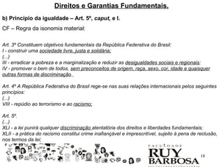 Direitos e Garantias Fundamentais.
b) Princípio da igualdade – Art. 5º, caput, e I.
CF – Regra da isonomia material:

Art. 3º Constituem objetivos fundamentais da República Federativa do Brasil:
I - construir uma sociedade livre, justa e solidária;
(...)
III - erradicar a pobreza e a marginalização e reduzir as desigualdades sociais e regionais;
IV - promover o bem de todos, sem preconceitos de origem, raça, sexo, cor, idade e quaisquer
outras formas de discriminação.

Art. 4º A República Federativa do Brasil rege-se nas suas relações internacionais pelos seguintes
princípios:
(...)
VIII - repúdio ao terrorismo e ao racismo;

Art. 5º.
(...)
XLI - a lei punirá qualquer discriminação atentatória dos direitos e liberdades fundamentais;
XLII - a prática do racismo constitui crime inafiançável e imprescritível, sujeito à pena de reclusão,
nos termos da lei;


                                                                                              18
 