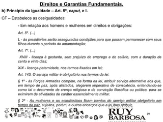 Direitos e Garantias Fundamentais.
b) Princípio da igualdade – Art. 5º, caput, e I.
CF – Estabelece as desigualdades:
         - Em relação aos homens e mulheres em direitos e obrigações:
         Art. 5º. (...)
         L - às presidiárias serão asseguradas condições para que possam permanecer com seus
         filhos durante o período de amamentação;
         Art. 7º. (...)
          XVIII - licença à gestante, sem prejuízo do emprego e do salário, com a duração de
         cento e vinte dias;
         XIX - licença-paternidade, nos termos fixados em lei;
         Art. 143. O serviço militar é obrigatório nos termos da lei.
         § 1º - às Forças Armadas compete, na forma da lei, atribuir serviço alternativo aos que,
         em tempo de paz, após alistados, alegarem imperativo de consciência, entendendo-se
         como tal o decorrente de crença religiosa e de convicção filosófica ou política, para se
         eximirem de atividades de caráter essencialmente militar.
         § 2º - As mulheres e os eclesiásticos ficam isentos do serviço militar obrigatório em
         tempo de paz, sujeitos, porém, a outros encargos que a lei lhes atribuir.

                                                                                       19
 