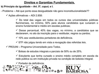 Direitos e Garantias Fundamentais.
b) Princípio da igualdade – Art. 5º, caput, e I.
- Problema – Até que ponto essa desigualdade não gera inconstitucionalidade??
     Ações afirmativas – ADI 2.858:
              Do total das vagas em todos os cursos das universidades públicas
             fluminenses, no mínimo, 50% para alunos candidatos que cursaram o
             ensino fundamental e médio em escolas publicas;
              Desse percentual, 40% das vagas, no mínimo, a candidatos que se
             declararem, no ato da inscrição para o vestibular, negros ou pardos;
              10% aos vestibulandos portadores de deficiência.
              STF não julgou tendo em vista a revogação das referidas leis.
     PROUNI – Programa Universidade para Todos.
              Bolsas de estudos integrais e parciais de 50% ou de 25%.
              Estudante que tenha cursado o ensino médio completo em escola da
             rede pública ou em instituição privada na condição de bolsista integral;
              Portador de deficiência;

                                                                               21
 