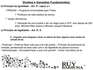 Direitos e Garantias Fundamentais.
b) Princípio da igualdade – Art. 5º, caput, e I.
    PROUNI – Programa Universidade para Todos.
               Professor da rede pública de ensino.
     Ações afirmativas:
               Indicação de uma mulher e de um negro para o STF, isso depois de 200
              anos. Ministra Ellen Gracie e Ministro Joaquim Barbosa.
c) Princípio da legalidade – Art. 5º, II.

         II - ninguém será obrigado a fazer ou deixar de fazer alguma coisa senão em
         virtude de lei;

- Particular – Pode-se fazer tudo que a lei não proibe – Princípio da autonomia da
vontade, ponderando-se esse valor com o da dignidade da pessoa humana.
- Administração – Só poderá fazer o que a lei permitir – Andar nos trilhos da lei.




                                                                                  22
 