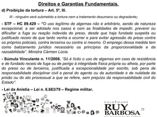 Direitos e Garantias Fundamentais.
d) Proibição da tortura – Art. 5º, III.
    III - ninguém será submetido a tortura nem a tratamento desumano ou degradante;

- STF – HC 89.429 – “O uso legítimo de algemas não é arbitrário, sendo de natureza
excepcional, a ser adotado nos casos e com as finalidades de impedir, prevenir ou
dificultar a fuga ou reação indevida do preso, desde que haja fundada suspeita ou
justificado receio de que tanto venha a ocorrer e para evitar agressão do preso contra
os próprios policiais, contra terceiros ou contra si mesmo. O emprego dessa medida tem
como balizamento jurídico necessário os princípios da proporcionalidade e da
razoabilidade”. Ministra Cármen Lúcia.
- Súmula Vinculante n. 11/2008. “Só é lícito o uso de algemas em caso de resistência
e de fundado receio de fuga ou de perigo à integridade física própria ou alheia, por parte
do preso ou de terceiros, justificada a excepcionalidade por escrito, sob pena de
responsabilidade disciplinar civil e penal do agente ou da autoridade e de nulidade da
prisão ou do ato processual a que se refere, sem prejuízo da responsabilidade civil do
Estado".
- Lei da Anistia – Lei n. 6.683/79 – Regime militar.




                                                                                      23
 