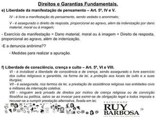 Direitos e Garantias Fundamentais.
e) Liberdade da manifestação de pensamento – Art. 5º, IV e V.
    IV - é livre a manifestação do pensamento, sendo vedado o anonimato;
    V - é assegurado o direito de resposta, proporcional ao agravo, além da indenização por dano
    material, moral ou à imagem;

- Exercício da manifestação = Dano material, moral ou à imagem = Direito de resposta,
proporcional ao agravo, além de indenização.
-E a denuncia anônima??
    - Medidas para realizar a apuração.


f) Liberdade de consciência, crença e culto – Art. 5º, VI e VIII.
    VI - é inviolável a liberdade de consciência e de crença, sendo assegurado o livre exercício
    dos cultos religiosos e garantida, na forma da lei, a proteção aos locais de culto e a suas
    liturgias;
    VII - é assegurada, nos termos da lei, a prestação de assistência religiosa nas entidades civis
    e militares de internação coletiva;
    VIII - ninguém será privado de direitos por motivo de crença religiosa ou de convicção
    filosófica ou política, salvo se as invocar para eximir-se de obrigação legal a todos imposta e
    recusar-se a cumprir prestação alternativa, fixada em lei;

                                                                                         24
 