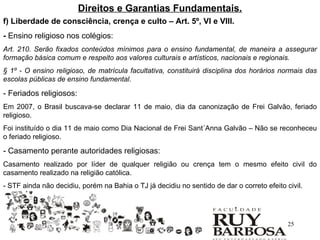 Direitos e Garantias Fundamentais.
f) Liberdade de consciência, crença e culto – Art. 5º, VI e VIII.
- Ensino religioso nos colégios:
Art. 210. Serão fixados conteúdos mínimos para o ensino fundamental, de maneira a assegurar
formação básica comum e respeito aos valores culturais e artísticos, nacionais e regionais.
§ 1º - O ensino religioso, de matrícula facultativa, constituirá disciplina dos horários normais das
escolas públicas de ensino fundamental.

- Feriados religiosos:
Em 2007, o Brasil buscava-se declarar 11 de maio, dia da canonização de Frei Galvão, feriado
religioso.
Foi instituído o dia 11 de maio como Dia Nacional de Frei Sant´Anna Galvão – Não se reconheceu
o feriado religioso.

- Casamento perante autoridades religiosas:
Casamento realizado por líder de qualquer religião ou crença tem o mesmo efeito civil do
casamento realizado na religião católica.
- STF ainda não decidiu, porém na Bahia o TJ já decidiu no sentido de dar o correto efeito civil.




                                                                                            25
 