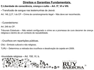 Direitos e Garantias Fundamentais.
f) Liberdade de consciência, crença e culto – Art. 5º, VI e VIII.
- Transfusão de sangue nas testemunhas de Jeová:
Art. 146, § 3º, I do CP – Crime de constrangimento ilegal – Não deve ser reconhecido.



- Curandeirismo:
Art. 248 do CP.
Tribunais Estaduais – Não estará configurado o crime se a promessa de cura decorrer de crença
religiosa e dentro de um contexto de razoabilidade.


- Crucifixos em repartições públicas.
CNJ - Símbolo cultural e não religioso.
TJ/RJ – Determinou a retirada dos crucifixos e desativação da capela em 2009.


-Imunidade religiosa – Art. 150, VI, b.


                                                                                        26
 